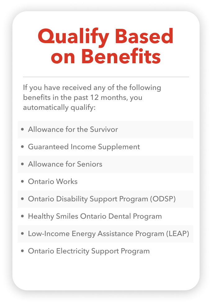 If you have received any of the following benefits in the past 12 months, you automatically qualify: • Allowance for the Survivor • Guaranteed Income Supplement • Allowance for Seniors • Ontario Works • Ontario Disability Support Program (ODSP) • Healthy Smiles Ontario Child Dental Program • Low-Income Energy Assistance Program (LEAP) • Ontario Electricity Support Program (OESP)