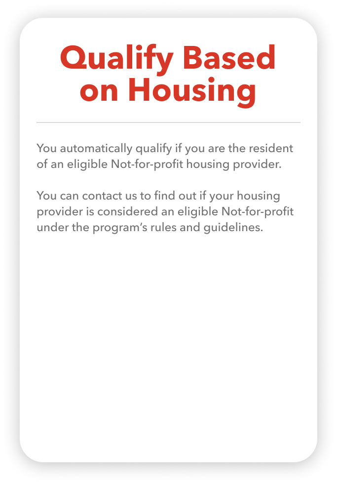 You automatically qualify if you are the resident of an eligible Not-for-profit housing provider. You can contact us to find out if your housing provider is considered an eligible Not-for-profit under the program’s rules and guidelines.